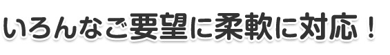 いろんなご要望に柔軟に対応！