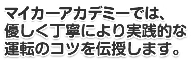 Mycar Academyでは、 優しく丁寧により実践的な 運転のコツを伝授します。